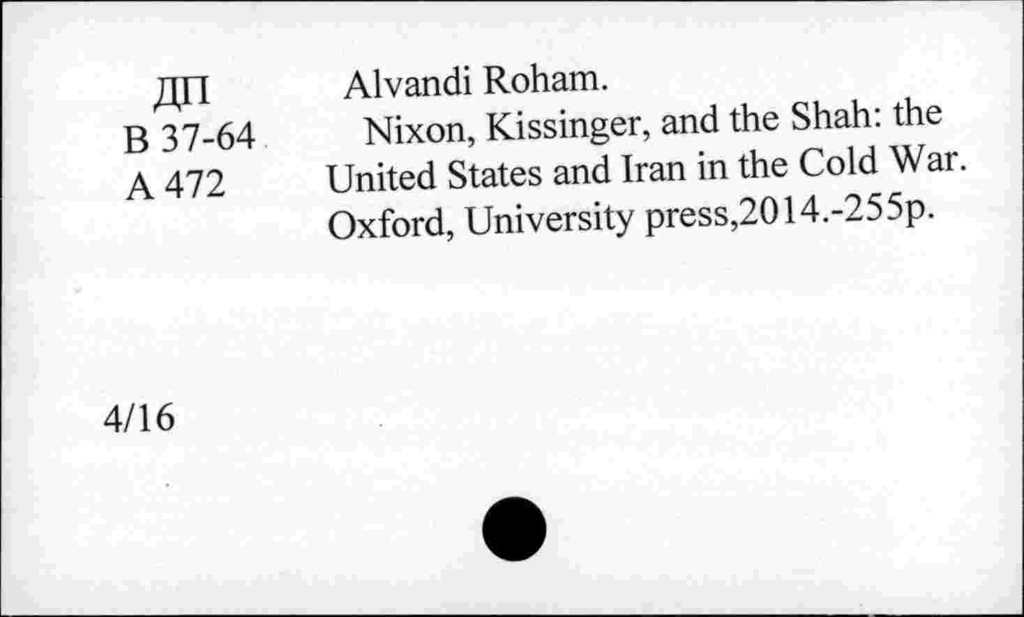 ﻿;lh
B 37-64
A 472
Alvandi Roham.
Nixon, Kissinger, and the Shah: the United States and Iran in the Cold War. Oxford, University press,2014.-255p.
4/16